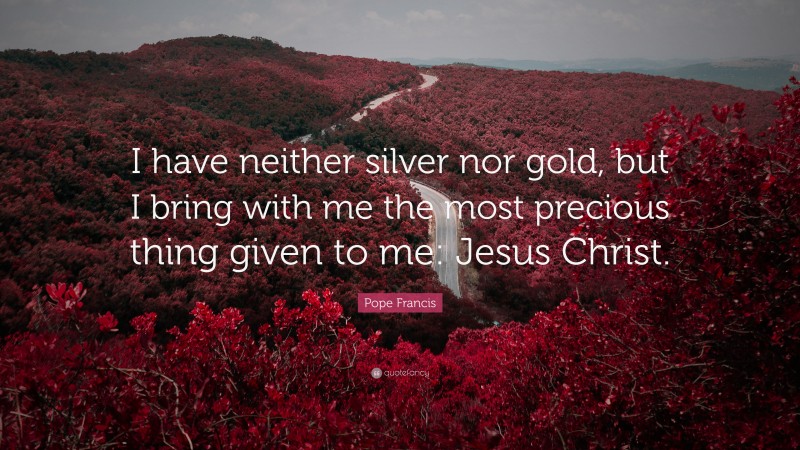 Pope Francis Quote: “I have neither silver nor gold, but I bring with me the most precious thing given to me: Jesus Christ.”