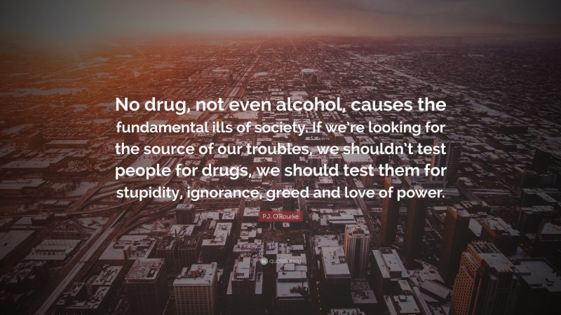 P.J. O'Rourke Quote: “No drug, not even alcohol, causes the fundamental ills of society. If we’re looking for the source of our troubles, we shouldn’t test people for drugs, we should test them for stupidity, ignorance, greed and love of power.”