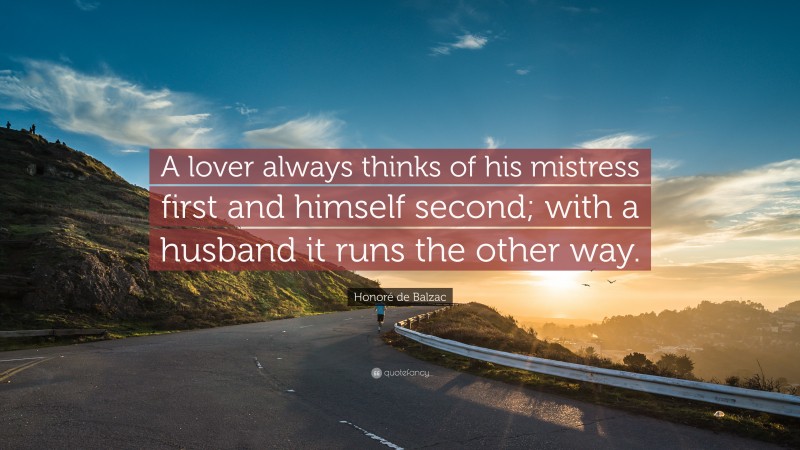 Honoré de Balzac Quote: “A lover always thinks of his mistress first and himself second; with a husband it runs the other way.”
