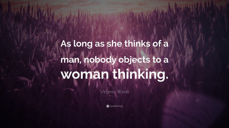 Virginia Woolf Quote: “As long as she thinks of a man, nobody objects to a woman thinking.”