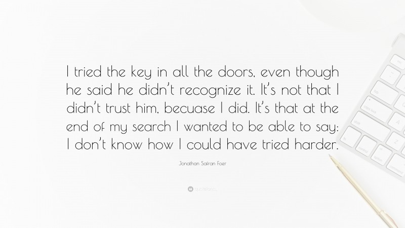 Jonathan Safran Foer Quote: “I tried the key in all the doors, even though he said he didn’t recognize it. It’s not that I didn’t trust him, becuase I did. It’s that at the end of my search I wanted to be able to say: I don’t know how I could have tried harder.”