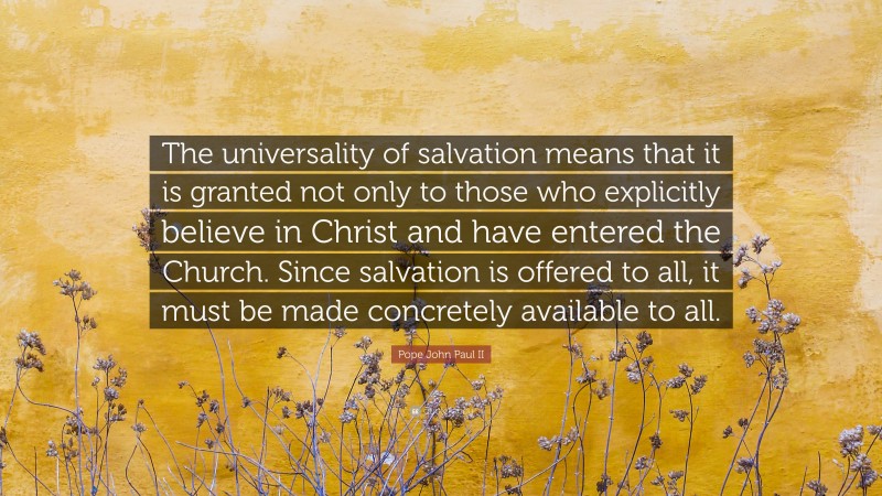 Pope John Paul II Quote: “The universality of salvation means that it is granted not only to those who explicitly believe in Christ and have entered the Church. Since salvation is offered to all, it must be made concretely available to all.”