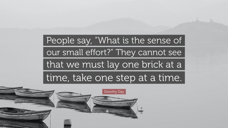 Dorothy Day Quote: “People say, “What is the sense of our small effort?” They cannot see that we must lay one brick at a time, take one step at a time.”