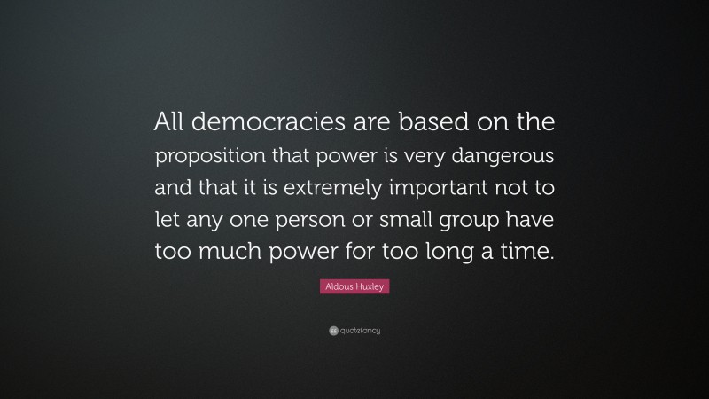 Aldous Huxley Quote: “All democracies are based on the proposition that power is very dangerous and that it is extremely important not to let any one person or small group have too much power for too long a time.”