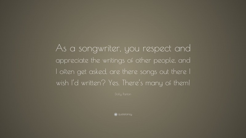 Dolly Parton Quote: “As a songwriter, you respect and appreciate the writings of other people, and I often get asked, are there songs out there I wish I’d written? Yes. There’s many of them!”