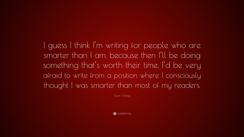 Susan Sontag Quote: “I guess I think I’m writing for people who are smarter than I am, because then I’ll be doing something that’s worth their time. I’d be very afraid to write from a position where I consciously thought I was smarter than most of my readers.”