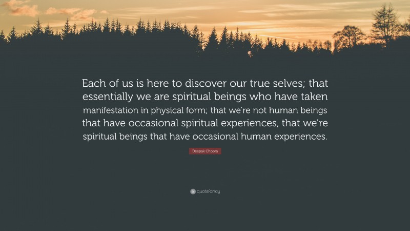 Deepak Chopra Quote: “Each of us is here to discover our true selves; that essentially we are spiritual beings who have taken manifestation in physical form; that we’re not human beings that have occasional spiritual experiences, that we’re spiritual beings that have occasional human experiences.”