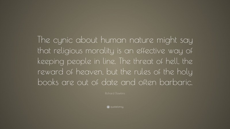 Richard Dawkins Quote: “The cynic about human nature might say that religious morality is an effective way of keeping people in line. The threat of hell, the reward of heaven, but the rules of the holy books are out of date and often barbaric.”