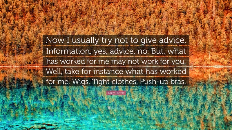Dolly Parton Quote: “Now I usually try not to give advice. Information, yes, advice, no. But, what has worked for me may not work for you. Well, take for instance what has worked for me. Wigs. Tight clothes. Push-up bras.”