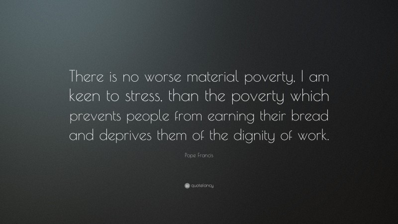 Pope Francis Quote: “There is no worse material poverty, I am keen to stress, than the poverty which prevents people from earning their bread and deprives them of the dignity of work.”
