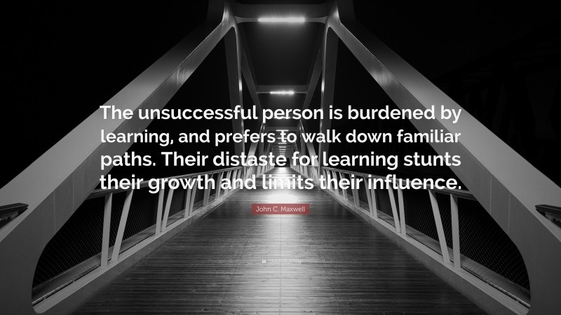 John C. Maxwell Quote: “The unsuccessful person is burdened by learning, and prefers to walk down familiar paths. Their distaste for learning stunts their growth and limits their influence.”