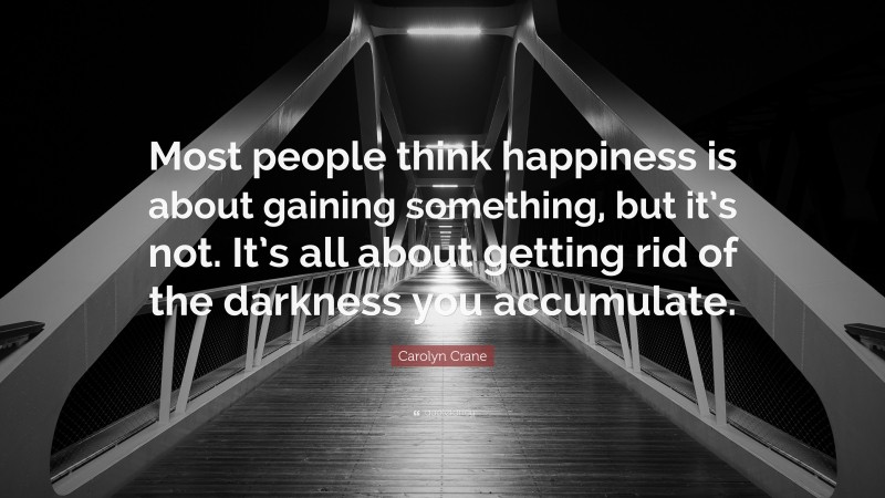 Carolyn Crane Quote: “Most people think happiness is about gaining something, but it’s not. It’s all about getting rid of the darkness you accumulate.”
