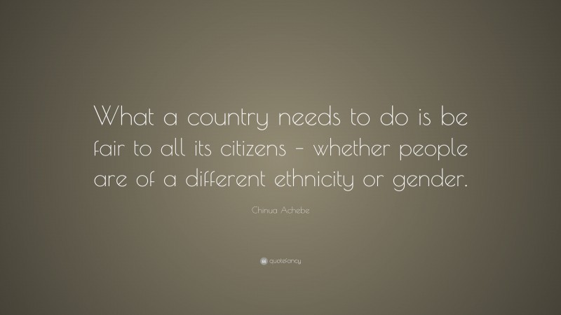 Chinua Achebe Quote: “What a country needs to do is be fair to all its citizens – whether people are of a different ethnicity or gender.”