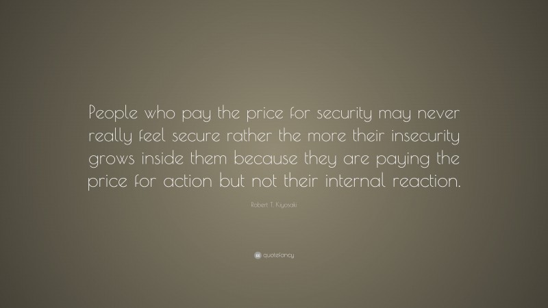 Robert T. Kiyosaki Quote: “People who pay the price for security may never really feel secure rather the more their insecurity grows inside them because they are paying the price for action but not their internal reaction.”
