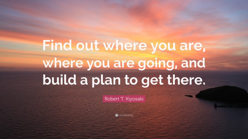 Robert T. Kiyosaki Quote: “Find out where you are, where you are going, and build a plan to get there.”
