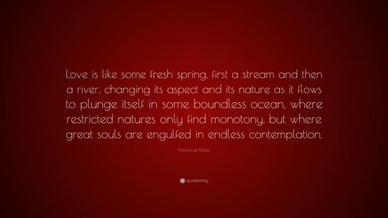 Honoré de Balzac Quote: “Love is like some fresh spring, first a stream and then a river, changing its aspect and its nature as it flows to plunge itself in some boundless ocean, where restricted natures only find monotony, but where great souls are engulfed in endless contemplation.”