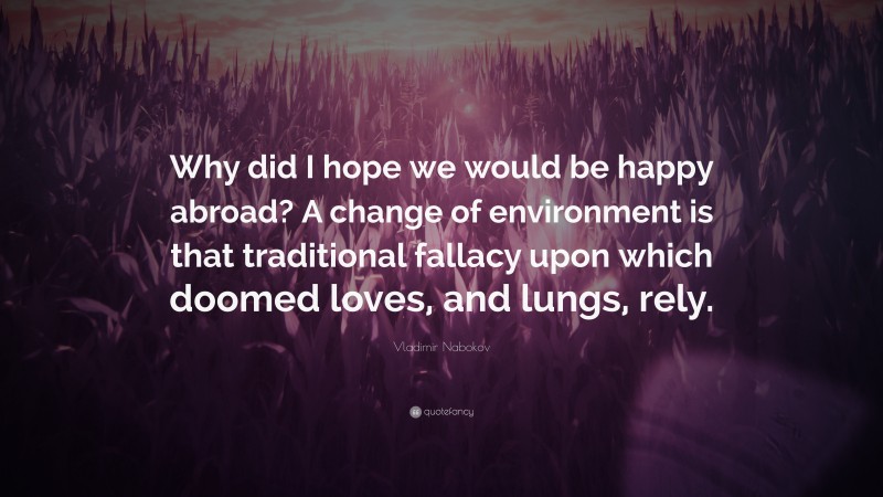 Vladimir Nabokov Quote: “Why did I hope we would be happy abroad? A change of environment is that traditional fallacy upon which doomed loves, and lungs, rely.”