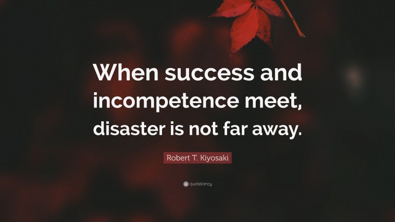 Robert T. Kiyosaki Quote: “When success and incompetence meet, disaster is not far away.”
