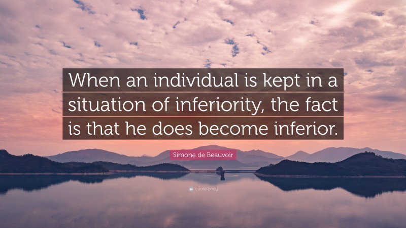 Simone de Beauvoir Quote: “When an individual is kept in a situation of inferiority, the fact is that he does become inferior.”