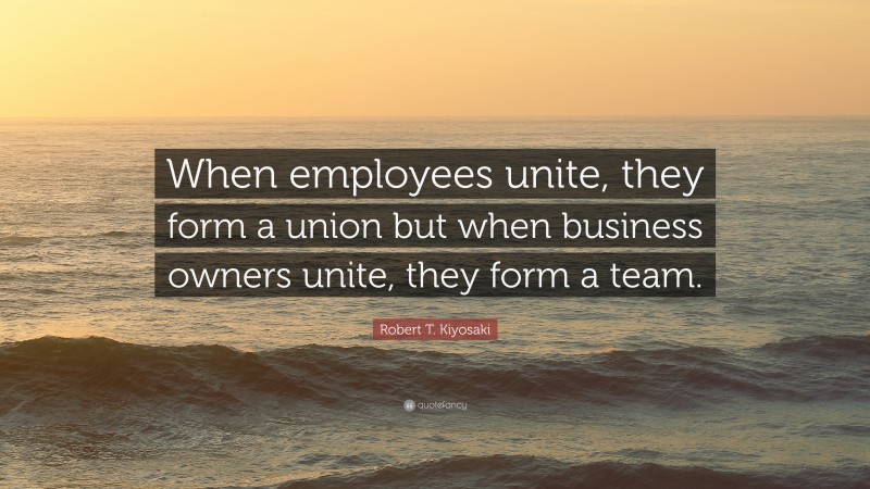Robert T. Kiyosaki Quote: “When employees unite, they form a union but when business owners unite, they form a team.”