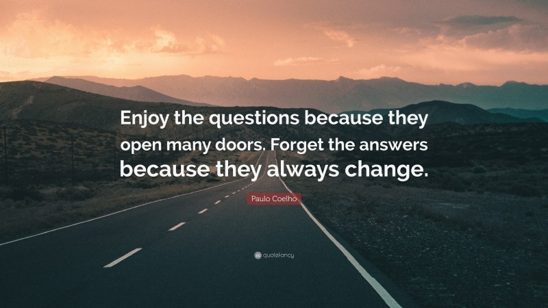 Paulo Coelho Quote: “Enjoy the questions because they open many doors. Forget the answers because they always change.”