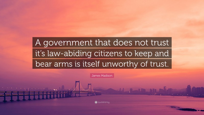 James Madison Quote: “A government that does not trust it’s law-abiding citizens to keep and bear arms is itself unworthy of trust.”