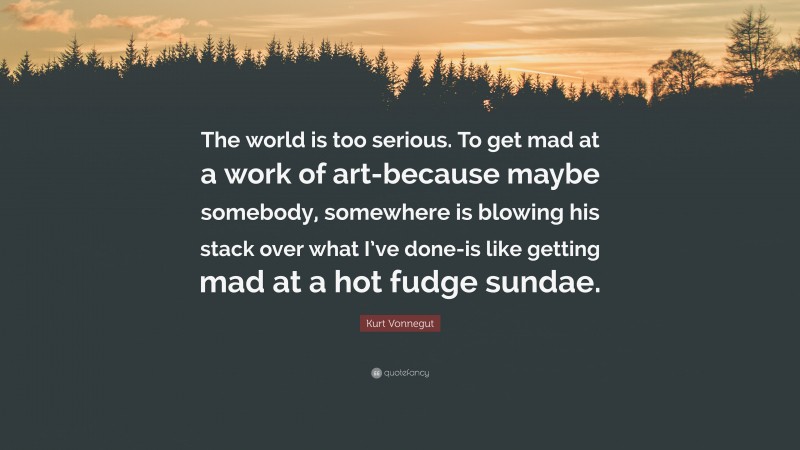 Kurt Vonnegut Quote: “The world is too serious. To get mad at a work of art-because maybe somebody, somewhere is blowing his stack over what I’ve done-is like getting mad at a hot fudge sundae.”