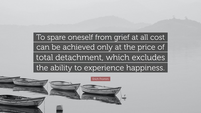 Erich Fromm Quote: “To spare oneself from grief at all cost can be achieved only at the price of total detachment, which excludes the ability to experience happiness.”