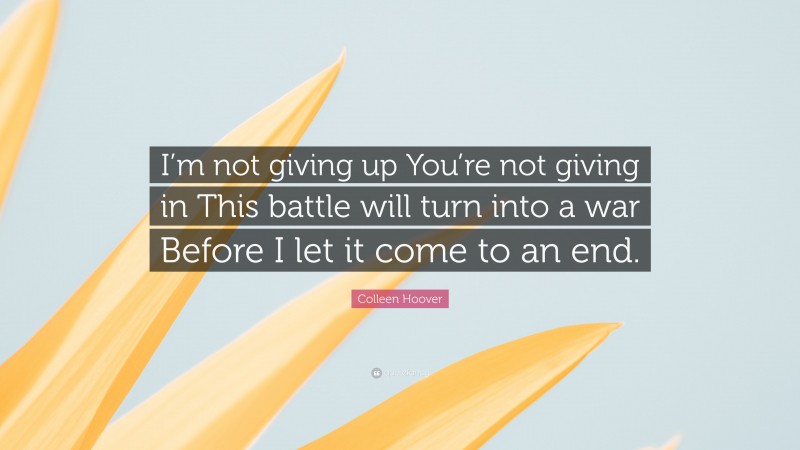 Colleen Hoover Quote: “I’m not giving up You’re not giving in This battle will turn into a war Before I let it come to an end.”