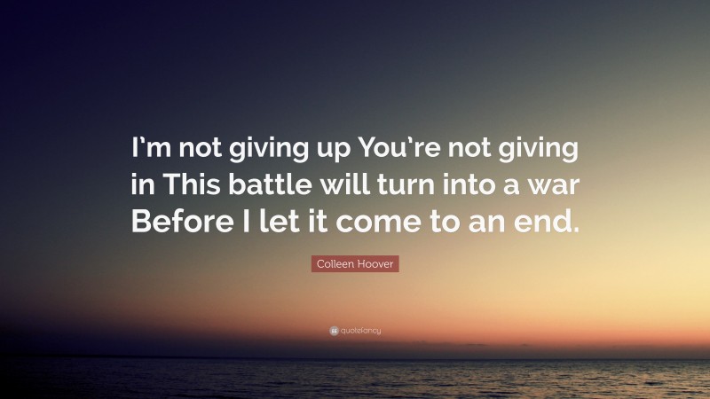 Colleen Hoover Quote: “I’m not giving up You’re not giving in This battle will turn into a war Before I let it come to an end.”