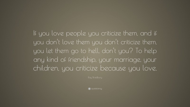 Ray Bradbury Quote: “If you love people you criticize them, and if you don’t love them you don’t criticize them, you let them go to hell, don’t you? To help any kind of friendship, your marriage, your children, you criticize because you love.”