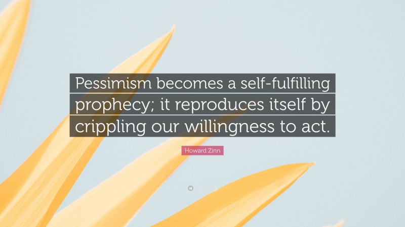 Howard Zinn Quote: “Pessimism becomes a self-fulfilling prophecy; it reproduces itself by crippling our willingness to act.”