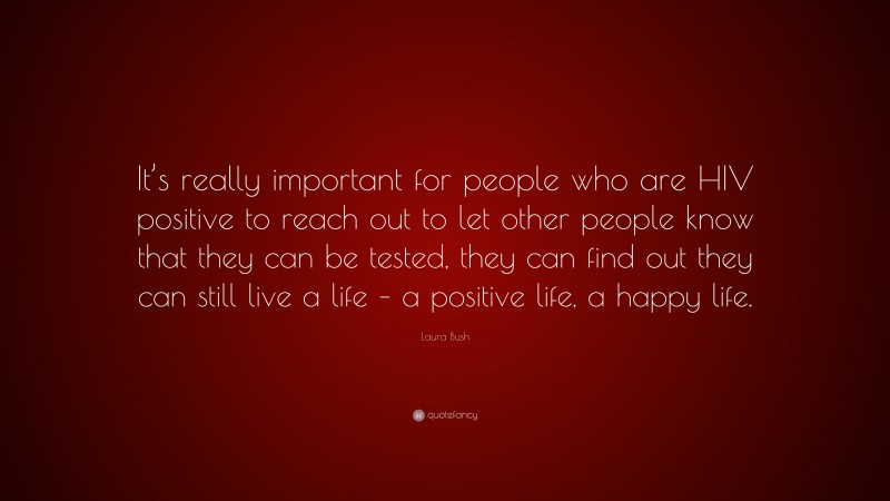 Laura Bush Quote: “It’s really important for people who are HIV positive to reach out to let other people know that they can be tested, they can find out they can still live a life – a positive life, a happy life.”