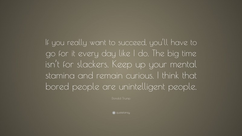 Donald Trump Quote: “If you really want to succeed, you’ll have to go for it every day like I do. The big time isn’t for slackers. Keep up your mental stamina and remain curious. I think that bored people are unintelligent people.”