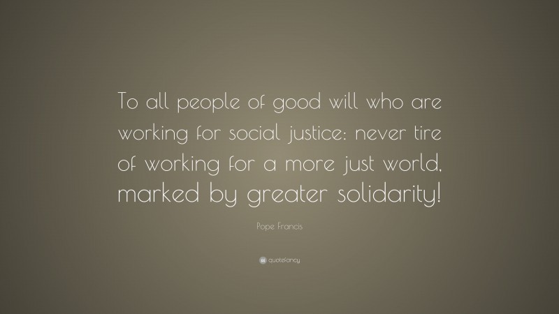 Pope Francis Quote: “To all people of good will who are working for social justice: never tire of working for a more just world, marked by greater solidarity!”
