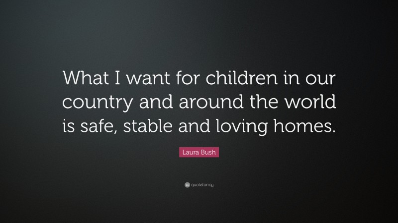 Laura Bush Quote: “What I want for children in our country and around the world is safe, stable and loving homes.”