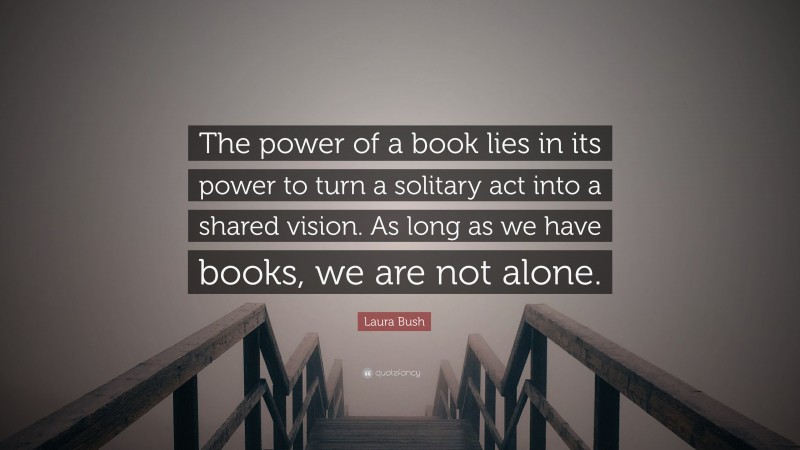 Laura Bush Quote: “The power of a book lies in its power to turn a solitary act into a shared vision. As long as we have books, we are not alone.”