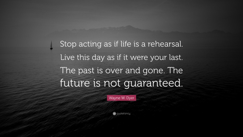 Wayne W. Dyer Quote: “Stop acting as if life is a rehearsal. Live this day as if it were your last. The past is over and gone. The future is not guaranteed.”