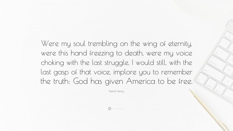 Patrick Henry Quote: “Were my soul trembling on the wing of eternity, were this hand freezing to death, were my voice choking with the last struggle, I would still, with the last gasp of that voice, implore you to remember the truth: God has given America to be free.”
