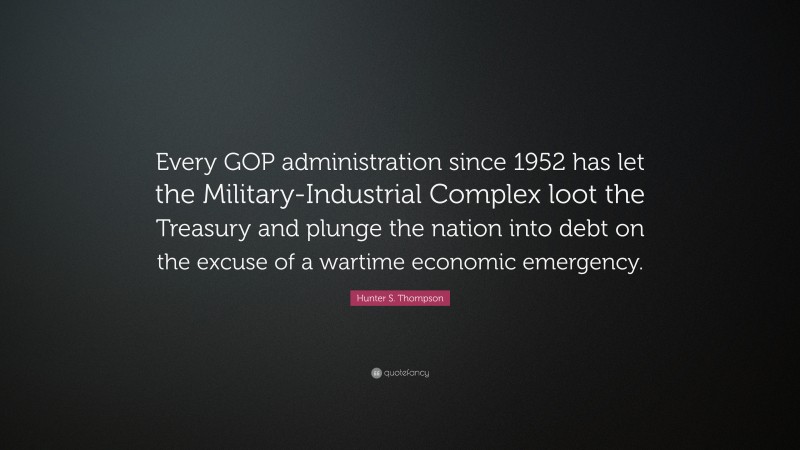 Hunter S. Thompson Quote: “Every GOP administration since 1952 has let the Military-Industrial Complex loot the Treasury and plunge the nation into debt on the excuse of a wartime economic emergency.”