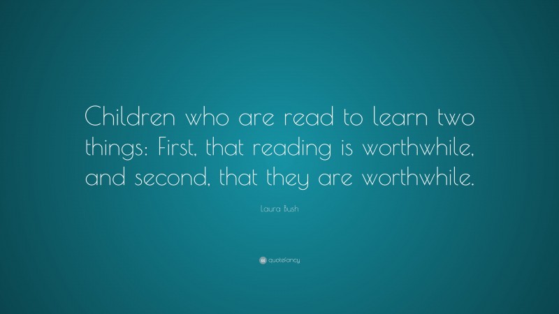 Laura Bush Quote: “Children who are read to learn two things: First, that reading is worthwhile, and second, that they are worthwhile.”