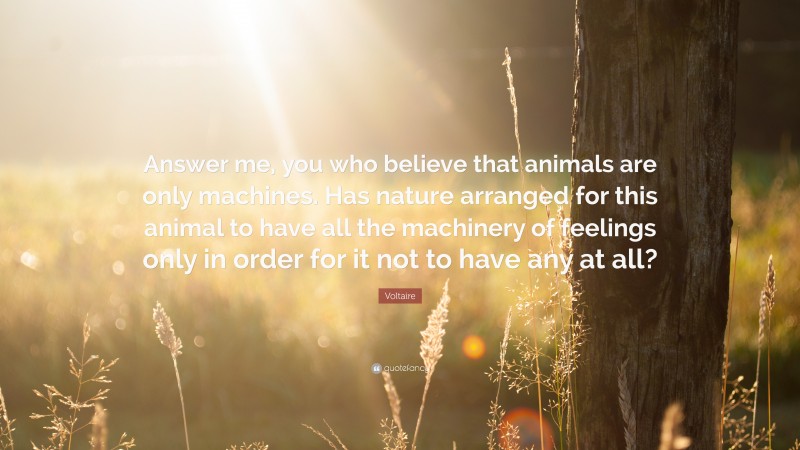 Voltaire Quote: “Answer me, you who believe that animals are only machines. Has nature arranged for this animal to have all the machinery of feelings only in order for it not to have any at all?”