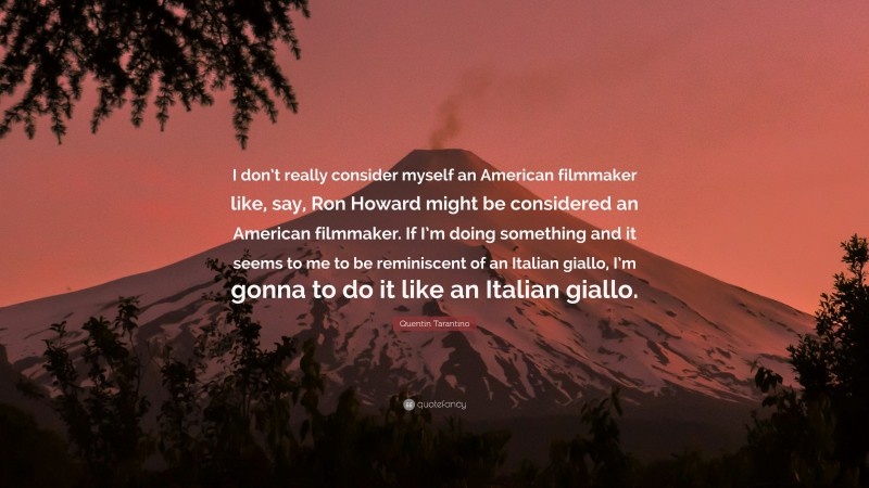Quentin Tarantino Quote: “I don’t really consider myself an American filmmaker like, say, Ron Howard might be considered an American filmmaker. If I’m doing something and it seems to me to be reminiscent of an Italian giallo, I’m gonna to do it like an Italian giallo.”