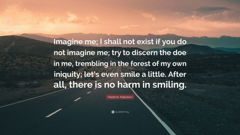 Vladimir Nabokov Quote: “Imagine me; I shall not exist if you do not imagine me; try to discern the doe in me, trembling in the forest of my own iniquity; let’s even smile a little. After all, there is no harm in smiling.”
