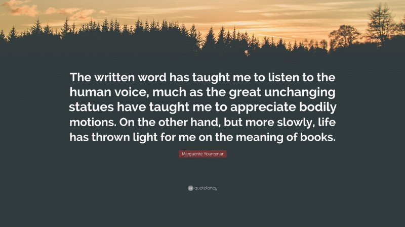 Marguerite Yourcenar Quote: “The written word has taught me to listen to the human voice, much as the great unchanging statues have taught me to appreciate bodily motions. On the other hand, but more slowly, life has thrown light for me on the meaning of books.”