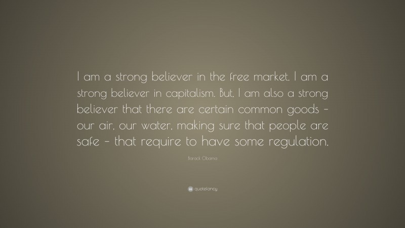 Barack Obama Quote: “I am a strong believer in the free market. I am a strong believer in capitalism. But, I am also a strong believer that there are certain common goods – our air, our water, making sure that people are safe – that require to have some regulation.”