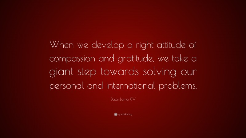 Dalai Lama XIV Quote: “When we develop a right attitude of compassion and gratitude, we take a giant step towards solving our personal and international problems.”