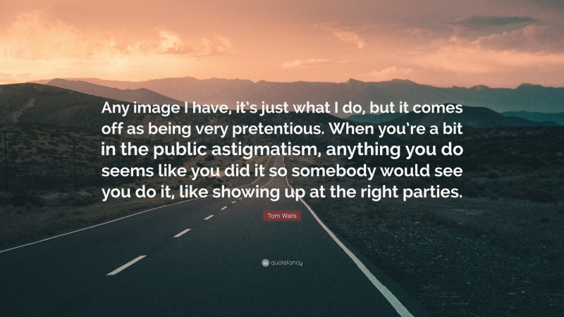 Tom Waits Quote: “Any image I have, it’s just what I do, but it comes off as being very pretentious. When you’re a bit in the public astigmatism, anything you do seems like you did it so somebody would see you do it, like showing up at the right parties.”