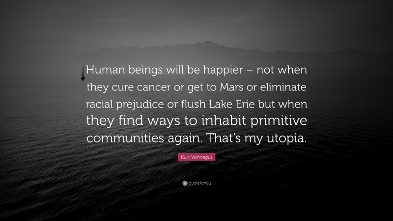 Kurt Vonnegut Quote: “Human beings will be happier – not when they cure cancer or get to Mars or eliminate racial prejudice or flush Lake Erie but when they find ways to inhabit primitive communities again. That’s my utopia.”