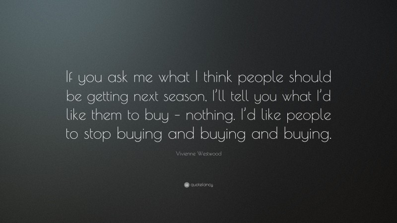 Vivienne Westwood Quote: “If you ask me what I think people should be getting next season, I’ll tell you what I’d like them to buy – nothing. I’d like people to stop buying and buying and buying.”